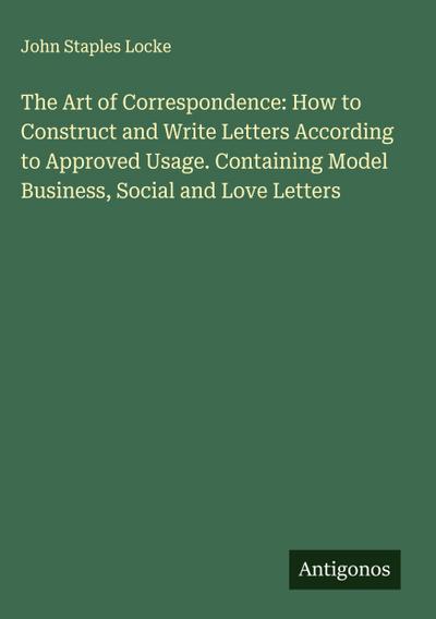 The Art of Correspondence: How to Construct and Write Letters According to Approved Usage. Containing Model Business, Social and Love Letters