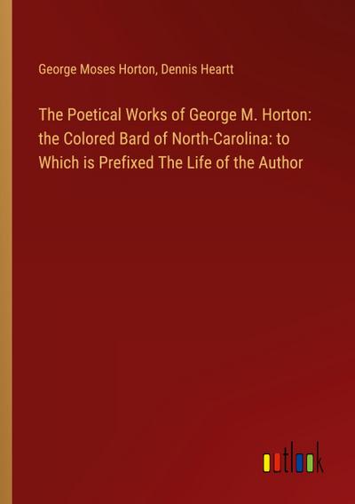 The Poetical Works of George M. Horton: the Colored Bard of North-Carolina: to Which is Prefixed The Life of the Author