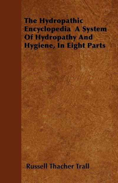 The Hydropathic Encyclopedia  A System Of Hydropathy And Hygiene, In Eight Parts