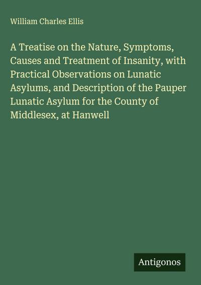 A Treatise on the Nature, Symptoms, Causes and Treatment of Insanity, with Practical Observations on Lunatic Asylums, and Description of the Pauper Lunatic Asylum for the County of Middlesex, at Hanwell