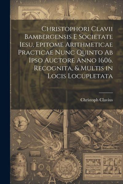 Christophori Clavii Bambergensis E Societate Iesu, Epitome Arithmeticae Practicae Nunc Quinto Ab Ipso Auctore Anno 1606. Recognita, & Multis in Locis