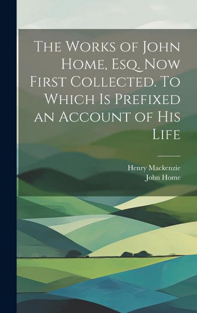 The Works of John Home, esq. Now First Collected. To Which is Prefixed an Account of his Life