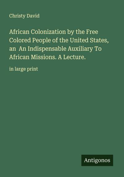 African Colonization by the Free Colored People of the United States, an  An Indispensable Auxiliary To African Missions. A Lecture.