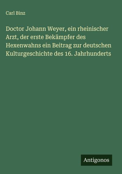 Doctor Johann Weyer, ein rheinischer Arzt, der erste Bekämpfer des Hexenwahns ein Beitrag zur deutschen Kulturgeschichte des 16. Jahrhunderts