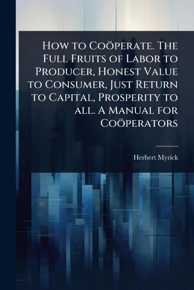 How to Coöperate. The Full Fruits of Labor to Producer, Honest Value to Consumer, Just Return to Capital, Prosperity to all. A Manual for Coöperators