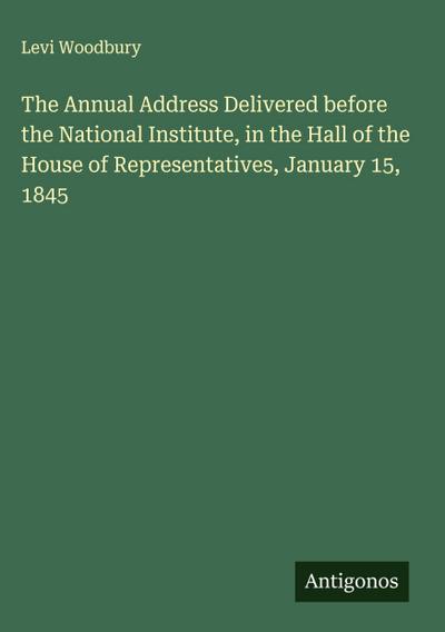The Annual Address Delivered before the National Institute, in the Hall of the House of Representatives, January 15, 1845
