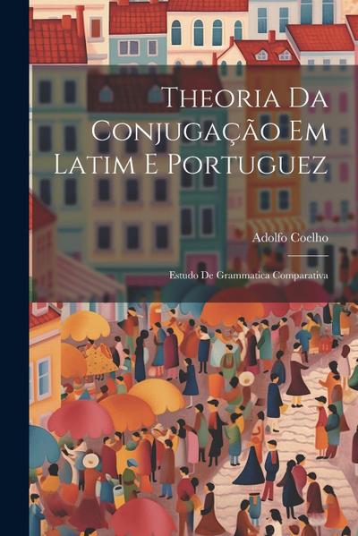 Theoria Da Conjugação Em Latim E Portuguez: Estudo De Grammatica Comparativa