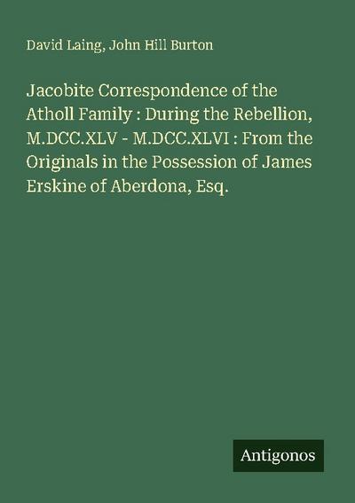 Jacobite Correspondence of the Atholl Family : During the Rebellion, M.DCC.XLV - M.DCC.XLVI : From the Originals in the Possession of James Erskine of Aberdona, Esq.