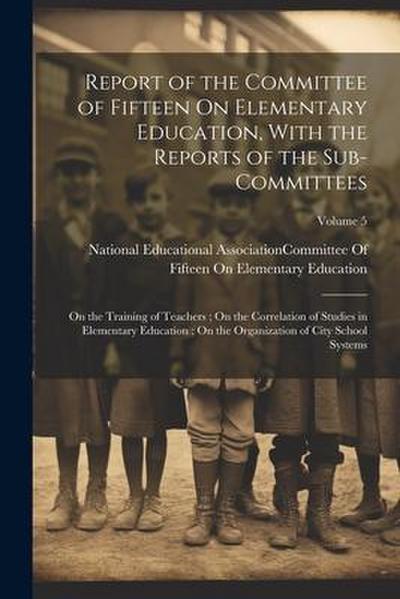 Report of the Committee of Fifteen On Elementary Education, With the Reports of the Sub-Committees: On the Training of Teachers; On the Correlation of