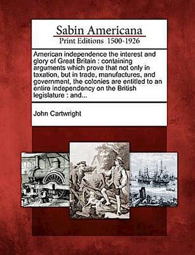 American Independence the Interest and Glory of Great Britain: Containing Arguments Which Prove That Not Only in Taxation, But in Trade, Manufactures