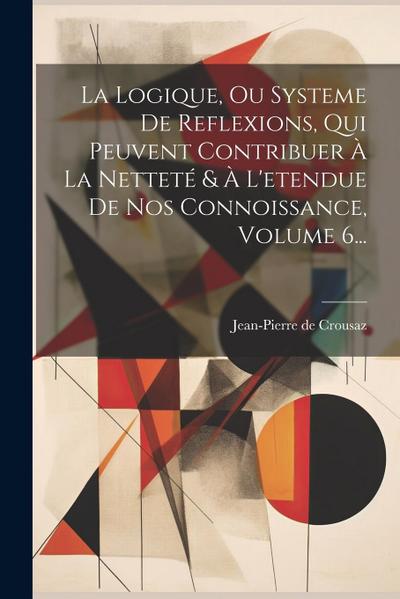 La Logique, Ou Systeme De Reflexions, Qui Peuvent Contribuer À La Netteté & À L’etendue De Nos Connoissance, Volume 6...