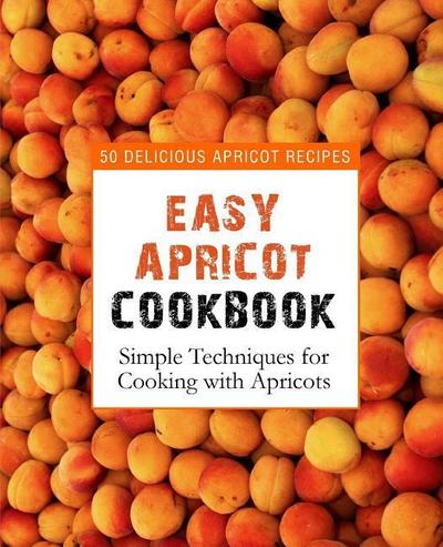 Easy Apricot Cookbook: 50 Delicious Apricot Recipes; Simple Techniques for Cooking with Apricots (2nd Edition)