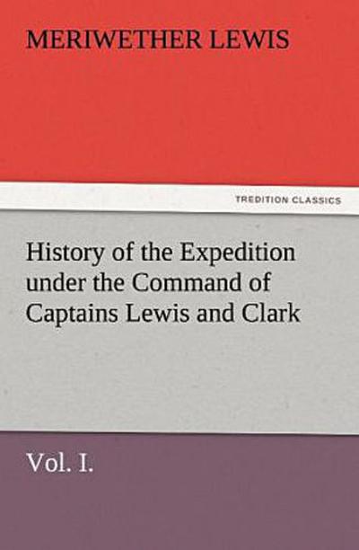 History of the Expedition under the Command of Captains Lewis and Clark, Vol. I. To the Sources of the Missouri, Thence Across the Rocky Mountains and Down the River Columbia to the Pacific Ocean. Performed During the Years 1804-5-6.