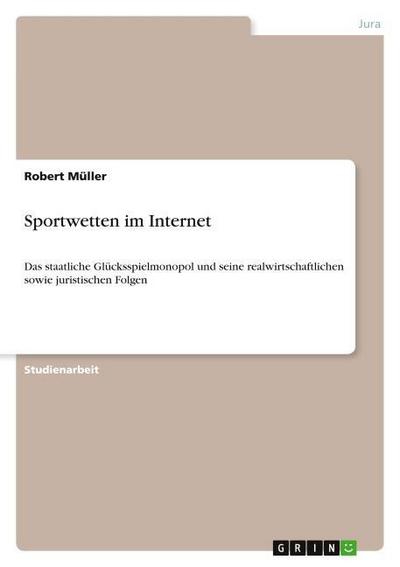 Sportwetten im Internet: Das staatliche Glücksspielmonopol und seine realwirtschaftlichen sowie juristischen Folgen - Robert Müller