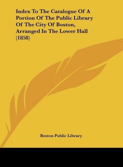 Index To The Catalogue Of A Portion Of The Public Library Of The City Of Boston, Arranged In The Lower Hall (1858)