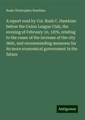 A report read by Col. Rush C. Hawkins: before the Union League Club, the evening of February 10, 1876, relating to the cause of the increase of the city debt, and recommending measures for its more economical government in the future