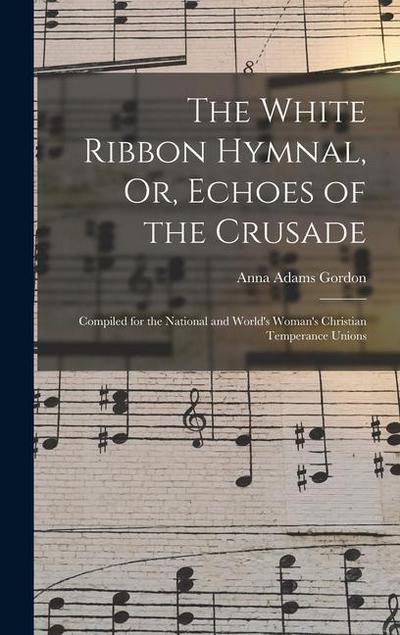 The White Ribbon Hymnal, Or, Echoes of the Crusade: Compiled for the National and World’s Woman’s Christian Temperance Unions