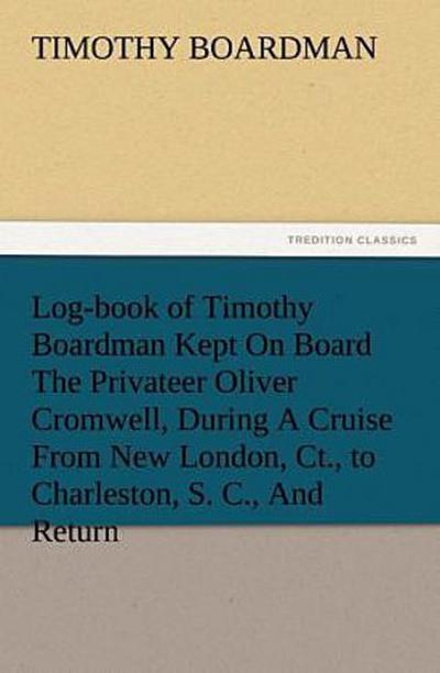 Log-book of Timothy Boardman Kept On Board The Privateer Oliver Cromwell, During A Cruise From New London, Ct., to Charleston, S. C., And Return, In 1778, Also, A Biographical Sketch of The Author.