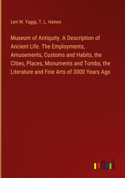 Museum of Antiquity. A Description of Ancient Life. The Employments, Amusements, Customs and Habits, the Cities, Places, Monuments and Tombs, the Literature and Fine Arts of 3000 Years Ago