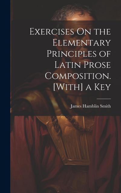 Exercises On the Elementary Principles of Latin Prose Composition. [With] a Key
