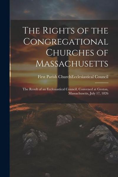 The Rights of the Congregational Churches of Massachusetts: The Result of an Ecclesiastical Council, Convened at Groton, Massachusetts, July 17, 1826