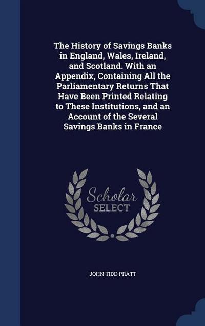The History of Savings Banks in England, Wales, Ireland, and Scotland. With an Appendix, Containing All the Parliamentary Returns That Have Been Print