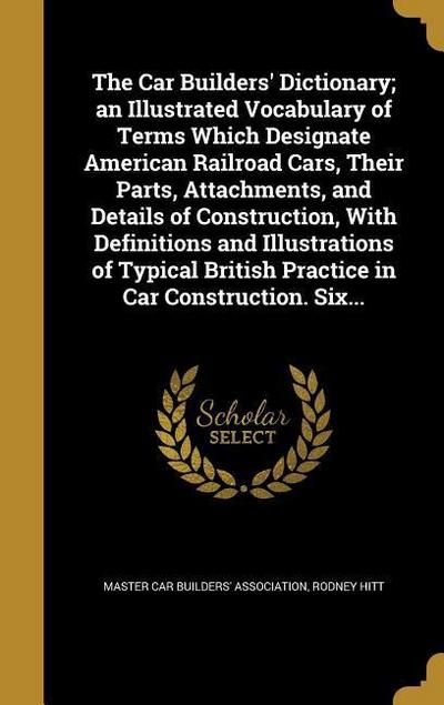 The Car Builders’ Dictionary; an Illustrated Vocabulary of Terms Which Designate American Railroad Cars, Their Parts, Attachments, and Details of Construction, With Definitions and Illustrations of Typical British Practice in Car Construction. Six...