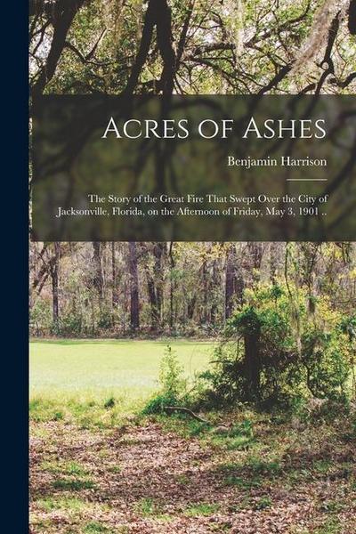 Acres of Ashes; the Story of the Great Fire That Swept Over the City of Jacksonville, Florida, on the Afternoon of Friday, May 3, 1901 ..