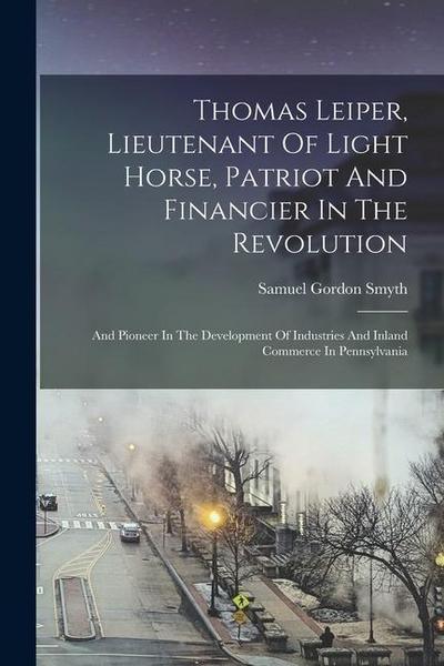 Thomas Leiper, Lieutenant Of Light Horse, Patriot And Financier In The Revolution: And Pioneer In The Development Of Industries And Inland Commerce In