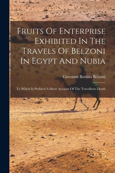 Fruits Of Enterprise Exhibited In The Travels Of Belzoni In Egypt And Nubia: To Which Is Prefixed A Short Account Of The Travelleres Death