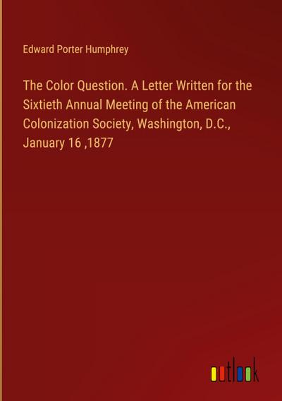 The Color Question. A Letter Written for the Sixtieth Annual Meeting of the American Colonization Society, Washington, D.C., January 16 ,1877