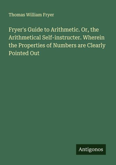 Fryer’s Guide to Arithmetic. Or, the Arithmetical Self-instructer. Wherein the Properties of Numbers are Clearly Pointed Out