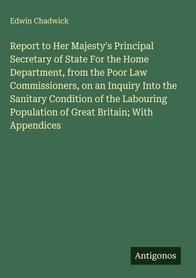 Report to Her Majesty’s Principal Secretary of State For the Home Department, from the Poor Law Commissioners, on an Inquiry Into the Sanitary Condition of the Labouring Population of Great Britain; With Appendices