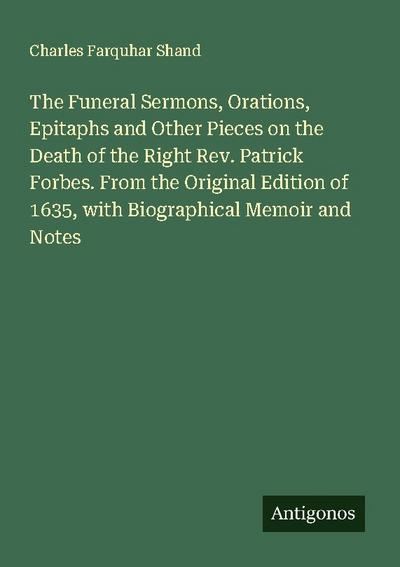 The Funeral Sermons, Orations, Epitaphs and Other Pieces on the Death of the Right Rev. Patrick Forbes. From the Original Edition of 1635, with Biographical Memoir and Notes