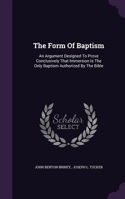 The Form Of Baptism: An Argument Designed To Prove Conclusively That Immersion Is The Only Baptism Authorized By The Bible