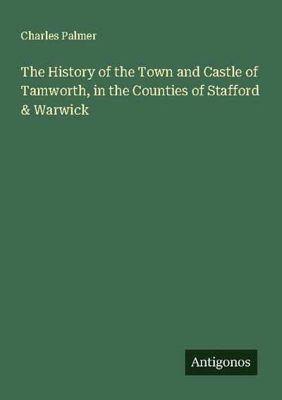 The History of the Town and Castle of Tamworth, in the Counties of Stafford & Warwick