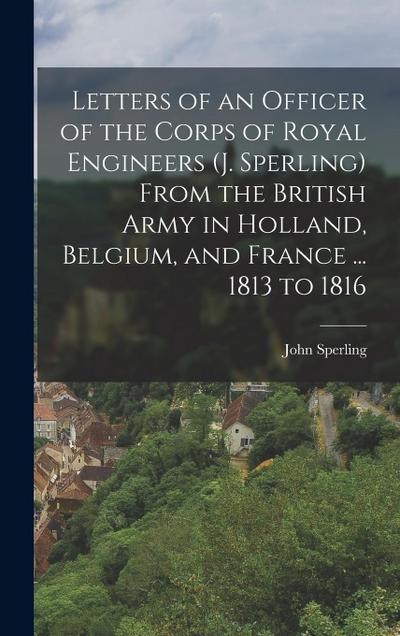 Letters of an Officer of the Corps of Royal Engineers (J. Sperling) From the British Army in Holland, Belgium, and France ... 1813 to 1816