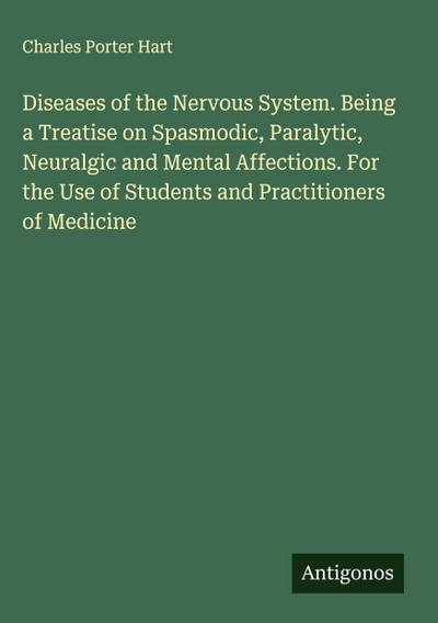 Diseases of the Nervous System. Being a Treatise on Spasmodic, Paralytic, Neuralgic and Mental Affections. For the Use of Students and Practitioners of Medicine