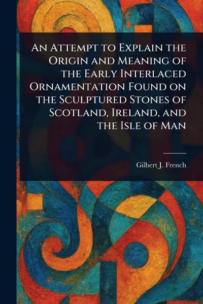 An Attempt to Explain the Origin and Meaning of the Early Interlaced Ornamentation Found on the Sculptured Stones of Scotland, Ireland, and the Isle of Man
