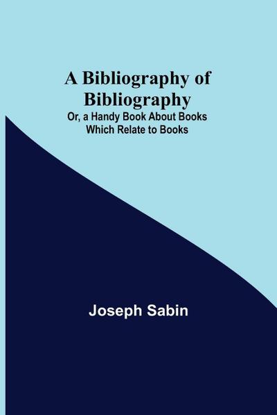 A Bibliography Of Bibliography; Or, A Handy Book About Books Which Relate To Books
