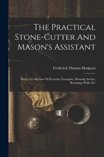 The Practical Stone-cutter And Mason’s Assistant: Being A Collection Of Everyday Examples, Showing Arches, Retaining Walls, Etc