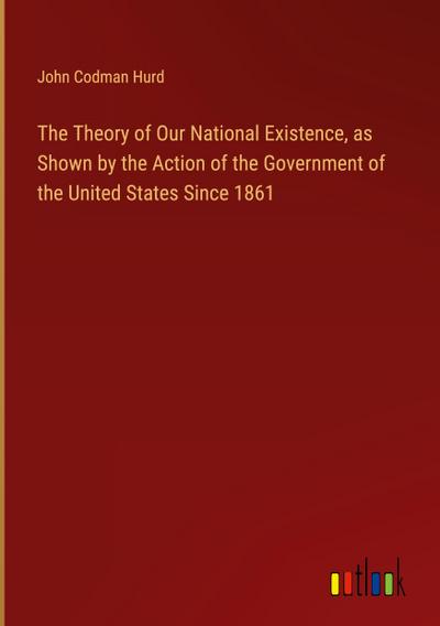 The Theory of Our National Existence, as Shown by the Action of the Government of the United States Since 1861