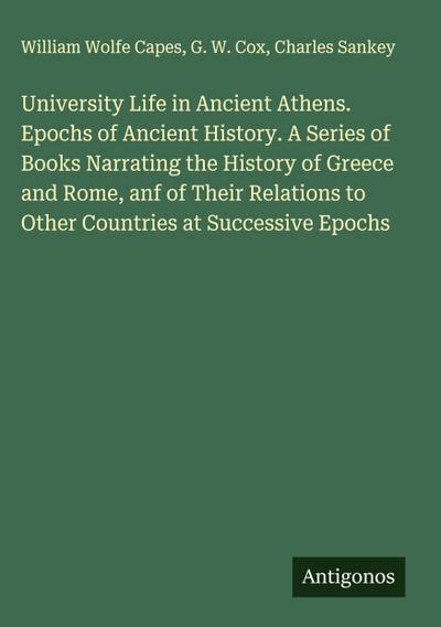 University Life in Ancient Athens. Epochs of Ancient History. A Series of Books Narrating the History of Greece and Rome, anf of Their Relations to Other Countries at Successive Epochs