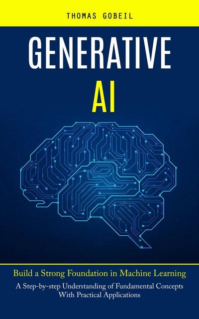 Generative Ai: Build a Strong Foundation in Machine Learning (A Step-by-step Understanding of Fundamental Concepts With Practical Applications)
