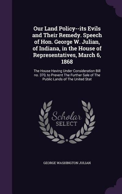 Our Land Policy--its Evils and Their Remedy. Speech of Hon. George W. Julian, of Indiana, in the House of Representatives, March 6, 1868