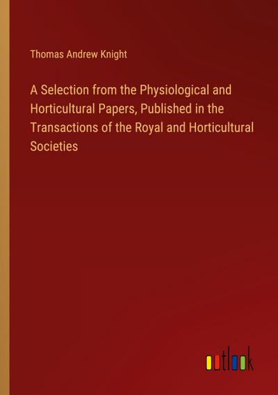 A Selection from the Physiological and Horticultural Papers, Published in the Transactions of the Royal and Horticultural Societies