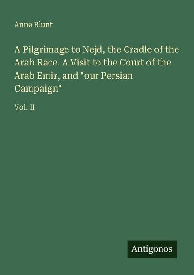 A Pilgrimage to Nejd, the Cradle of the Arab Race. A Visit to the Court of the Arab Emir, and "our Persian Campaign"