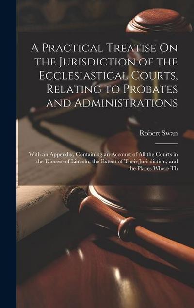 A Practical Treatise On the Jurisdiction of the Ecclesiastical Courts, Relating to Probates and Administrations