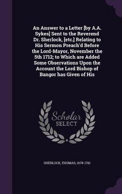 An Answer to a Letter [by A.A. Sykes] Sent to the Reverend Dr. Sherlock, [etc.] Relating to His Sermon Preach’d Before the Lord-Mayor, November the 5th 1712; to Which are Added Some Observations Upon the Account the Lord Bishop of Bangor has Given of His