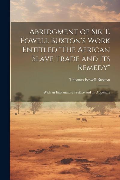Abridgment of Sir T. Fowell Buxton’s Work Entitled "The African Slave Trade and Its Remedy": With an Explanatory Preface and an Appendix
